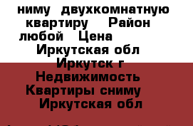 cниму  двухкомнатную квартиру  › Район ­ любой › Цена ­ 12 000 - Иркутская обл., Иркутск г. Недвижимость » Квартиры сниму   . Иркутская обл.